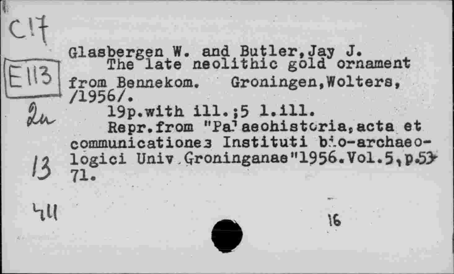 ﻿Glasbergen W. and Butler,Jay J.
The late neolithic gold ornament from Bennekom.	Groningen,Wolters,
/1956/.
19p.with ill.;5 l.ill.
Repr.from "Pa?aeohistcria,acta et commun!catіoneз Institut! bio-archaeo-logici Univ Qroninganae"1956.Vol.5,p.5> 71.